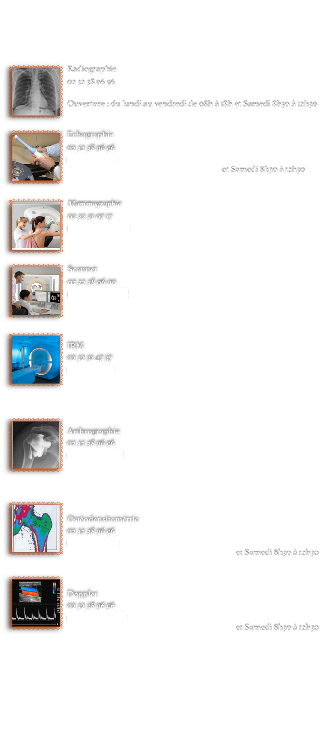 



￼Radiographie
02 32 38 96 96
radio@rimpb.fr
Ouverture : du lundi au vendredi de 08h à 18h et Samedi 8h30 à 12h30
￼Echographie
02 32 38 96 96
echo@rimpb.fr
Ouverture : du lundi au vendredi de 08h à et Samedi 8h30 à 12h30


￼Mammographie
02 32 31 07 17
mammo@rimpb.fr
Ouverture : du lundi au vendredi de 08h à 18h

￼Scanner
02 32 38 96 00
scanner@rimpb.fr
Ouverture : du lundi au vendredi de 08h à 18h

￼
IRM
02 32 31 47 37
irm@rimpb.fr
Ouverture : du lundi au vendredi de 08h à 18h



￼
Arthrographie
02 32 38 96 96 
arthro@rimpb.fr
Ouverture : du lundi au vendredi de 08h à 18h



￼
Ostéodensitométrie
02 32 38 96 96 
osteo@rimpb.fr
Ouverture : du lundi au vendredi de 08h à 18h et Samedi 8h30 à 12h30

￼
Doppler 
02 32 38 96 96 
doppler@rimpb.fr
Ouverture : du lundi au vendredi de 08h à 18h et Samedi 8h30 à 12h30









